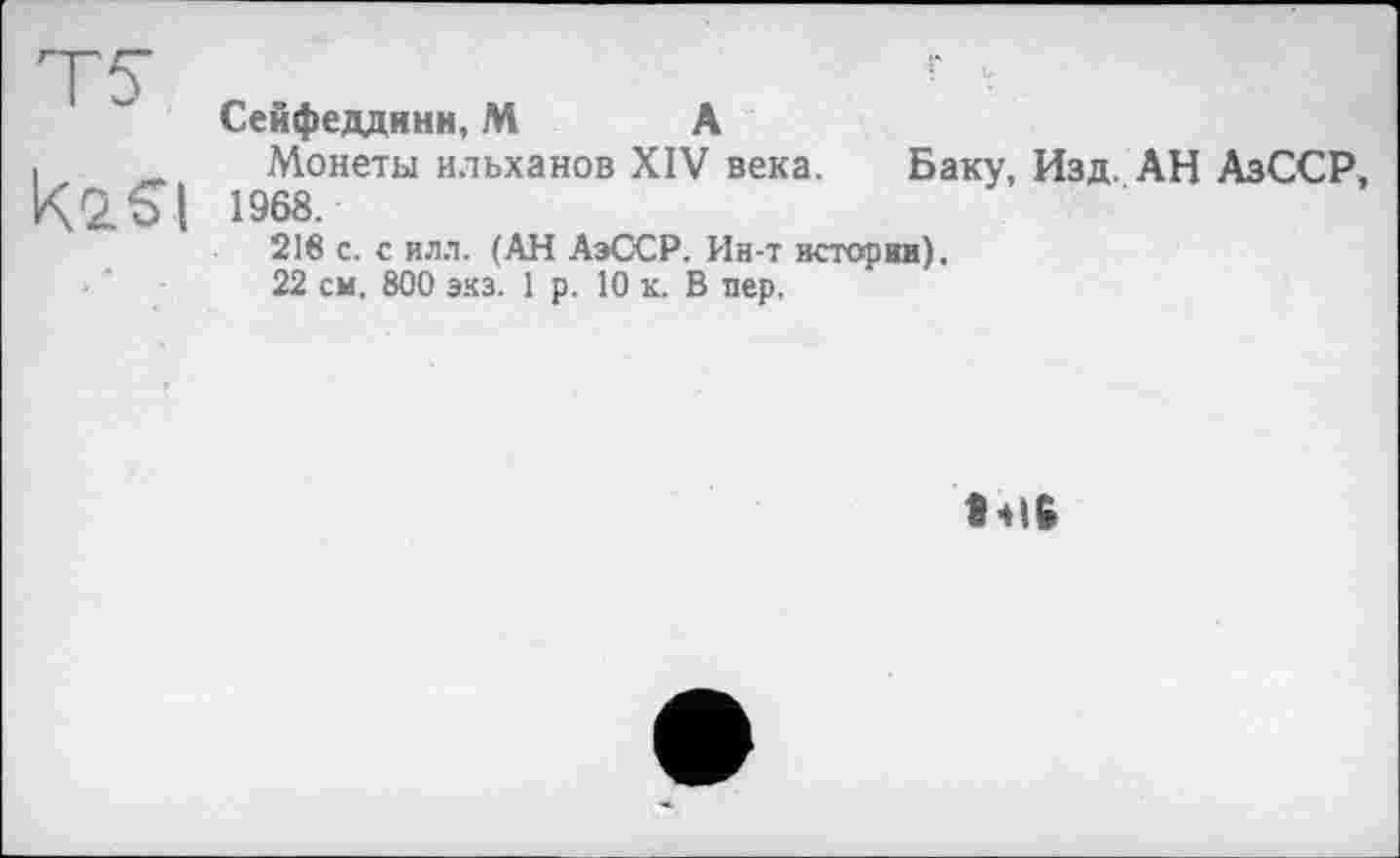 ﻿Сейфеддинн, М А
Монеты ильханов XIV века. Баку, Изд. АН АзССР 1968.
216 с. с илл. (АН АэССР. Ин-т истории).
22 см. 800 экз. 1 р. 10 к. В пер.
